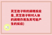 灵芝孢子粉的调理反应是_灵芝孢子粉对人体的调理作用及其可能产生的反应)