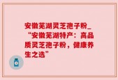 安徽芜湖灵芝孢子粉_“安徽芜湖特产：高品质灵芝孢子粉，健康养生之选”
