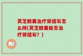 灵芝胶囊治疗肾结石怎么样(灵芝胶囊能否治疗肾结石？)