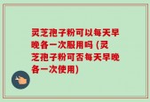 灵芝孢子粉可以每天早晚各一次服用吗 (灵芝孢子粉可否每天早晚各一次使用)