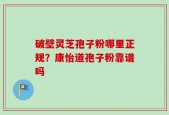 破壁灵芝孢子粉哪里正规？康怡道孢子粉靠谱吗