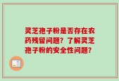 灵芝孢子粉是否存在农药残留问题？了解灵芝孢子粉的安全性问题？