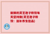 新鲜的灵芝孢子粉饺每天坚持做(灵芝孢子粉饺：滋补养生佳品)