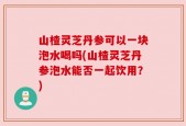 山楂灵芝丹参可以一块泡水喝吗(山楂灵芝丹参泡水能否一起饮用？)