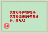 灵芝对精子有好处吗(灵芝能促进精子质量提升，潜力大)