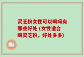 灵芝粉女性可以喝吗有那些好处 (女性适合喝灵芝粉，好处多多)