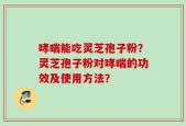 哮喘能吃灵芝孢子粉？灵芝孢子粉对哮喘的功效及使用方法？