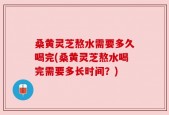 桑黄灵芝熬水需要多久喝完(桑黄灵芝熬水喝完需要多长时间？)