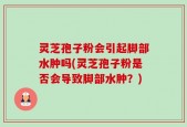 灵芝孢子粉会引起脚部水肿吗(灵芝孢子粉是否会导致脚部水肿？)