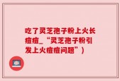 吃了灵芝孢子粉上火长痘痘_“灵芝孢子粉引发上火痘痘问题”)