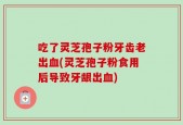 吃了灵芝孢子粉牙齿老出血(灵芝孢子粉食用后导致牙龈出血)