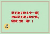 灵芝孢子粉多少一罐(寻味灵芝孢子粉价格，尝鲜只需一罐！)