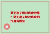 灵芝孢子粉对癌症效果？灵芝孢子粉对癌症的作用有哪些