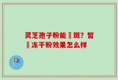 灵芝孢子粉能袪斑？皙玥冻干粉效果怎么样