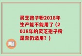 灵芝孢子粉2018年生产能不能用了 (2018年的灵芝孢子粉是否仍适用？)