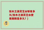 悦木之源灵芝水够用多久(悦木之源灵芝水使用期限是多久？)
