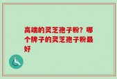 高端的灵芝孢子粉？哪个牌子的灵芝孢子粉最好