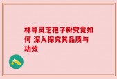 林导灵芝孢子粉究竟如何 深入探究其品质与功效