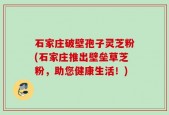 石家庄破壁孢子灵芝粉(石家庄推出壁垒草芝粉，助您健康生活！)