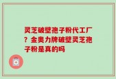 灵芝破壁孢子粉代工厂？金奥力牌破壁灵芝孢子粉是真的吗