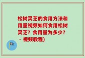 松树灵芝的食用方法和用量视频如何食用松树灵芝？食用量为多少？ - 视频教程)