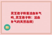 灵芝孢子粉是活血补气吗_灵芝孢子粉：活血补气的天然选择)