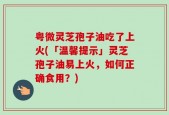 粤微灵芝孢子油吃了上火(「温馨提示」灵芝孢子油易上火，如何正确食用？)