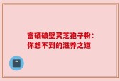 富硒破壁灵芝孢子粉：你想不到的滋养之道