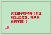 灵芝孢子粉和有什么区别(比起灵芝，孢子粉有何不同？)