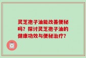 灵芝孢子油能改善便秘吗？探讨灵芝孢子油的健康功效与便秘治疗？