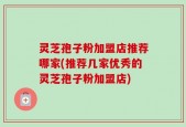 灵芝孢子粉加盟店推荐哪家(推荐几家优秀的灵芝孢子粉加盟店)