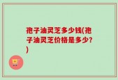 孢子油灵芝多少钱(孢子油灵芝价格是多少？)