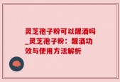 灵芝孢子粉可以醒酒吗_灵芝孢子粉：醒酒功效与使用方法解析