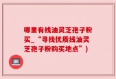 哪里有线油灵芝孢子粉买_“寻找优质线油灵芝孢子粉购买地点”)