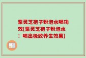 紫灵芝孢子粉泡水喝功效(紫灵芝孢子粉泡水：喝出极致养生效果)