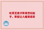 吃灵芝孢子粉竟然拉肚子，背后让人瞠目结舌