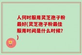 人何时服用灵芝孢子粉最好(灵芝孢子粉最佳服用时间是什么时候？)