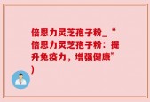 倍恩力灵芝孢子粉_“倍恩力灵芝孢子粉：提升免疫力，增强健康”)