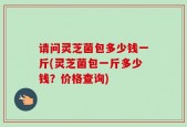 请问灵芝菌包多少钱一斤(灵芝菌包一斤多少钱？价格查询)