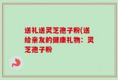 送礼送灵芝孢子粉(送给亲友的健康礼物：灵芝孢子粉