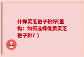 什样灵芝孢子粉好(重构：如何选择优质灵芝孢子粉？)