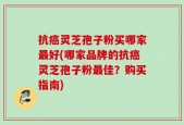 抗癌灵芝孢子粉买哪家最好(哪家品牌的抗癌灵芝孢子粉最佳？购买指南)