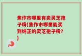 焦作市哪里有卖灵芝孢子粉(焦作市哪里能买到纯正的灵芝孢子粉？)