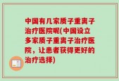 中国有几家质子重离子治疗医院呢(中国设立多家质子重离子治疗医院，让患者获得更好的治疗选择)