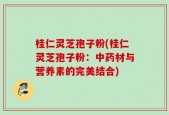 桂仁灵芝孢子粉(桂仁灵芝孢子粉：中药材与营养素的完美结合)