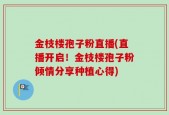 金枝楼孢子粉直播(直播开启！金枝楼孢子粉倾情分享种植心得)