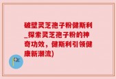 破壁灵芝孢子粉健斯利_探索灵芝孢子粉的神奇功效，健斯利引领健康新潮流)
