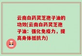 云南白药灵芝孢子油的功效(云南白药灵芝孢子油：强化免疫力，提高身体抵抗力)