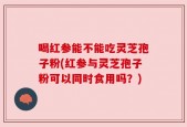 喝红参能不能吃灵芝孢子粉(红参与灵芝孢子粉可以同时食用吗？)