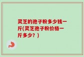 灵芝的孢子粉多少钱一斤(灵芝孢子粉价格一斤多少？)